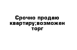 Срочно продаю квартиру;возможен торг